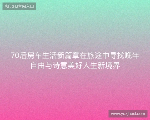 70后房车生活新篇章在旅途中寻找晚年自由与诗意美好人生新境界
