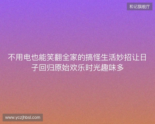 不用电也能笑翻全家的搞怪生活妙招让日子回归原始欢乐时光趣味多