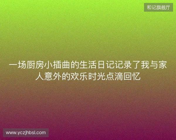 一场厨房小插曲的生活日记记录了我与家人意外的欢乐时光点滴回忆